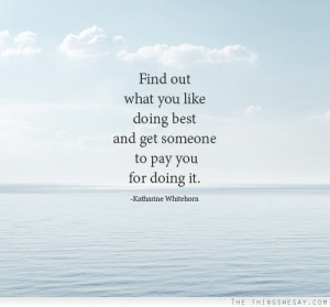 Find out what you like doing best and get someone to pay you for it