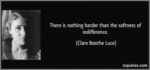 ... nothing harder than the softness of indifference. - Clare Boothe Luce