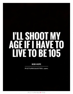 ll shoot my age if I have to live to be 105 Picture Quote #1