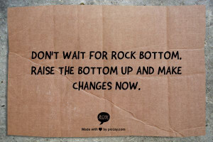 Don't wait for rock bottom. Raise the bottom up and make changes now.