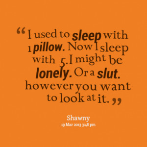 used to sleep with 1 pillow. Now I sleep with 5. I might be lonely ...