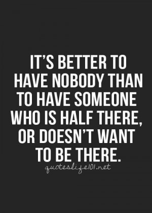 It's better to have nobody than to have someone who is half there, or ...