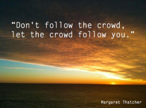 Don't follow the Crowd, let the Crowd follow you. Margaret Thatcher