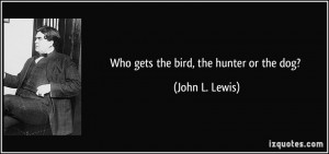 Who gets the bird, the hunter or the dog? - John L. Lewis