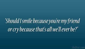 Should I smile because you’re my friend or cry because that’s all ...