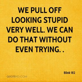 We pull off looking stupid very well. We can do that without even ...