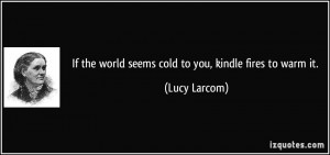 If the world seems cold to you, kindle fires to warm it. - Lucy Larcom