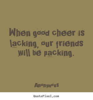 ... about friendship - When good cheer is lacking, our friends will