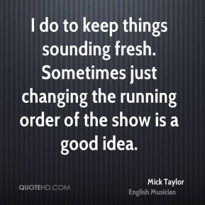 Mick Taylor - I do to keep things sounding fresh. Sometimes just ...