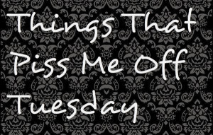 Things That Piss Me Off Tuesday - the 