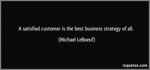 ... customer is the best business strategy of all. - Michael LeBoeuf
