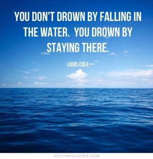 You don't drown by falling in the water, you drown by staying there.