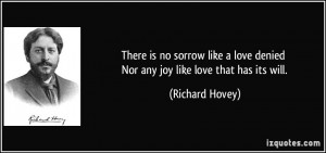 There is no sorrow like a love denied Nor any joy like love that has ...