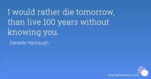 would rather die tomorrow, than live 100 years without knowing you.