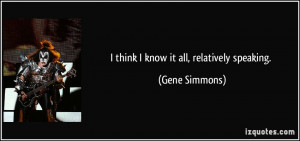 think I know it all, relatively speaking. - Gene Simmons