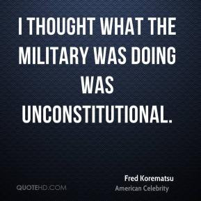 ... what the military was doing was unconstitutional. - Fred Korematsu