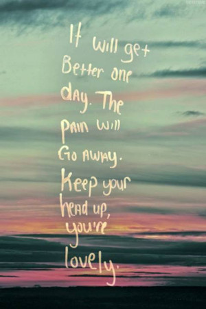 it will get better one day the pain will go away keep your head up you ...