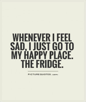 ... feel sad, I just go to my happy place. The fridge Picture Quote #1