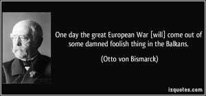 ... out of some damned foolish thing in the Balkans. - Otto von Bismarck