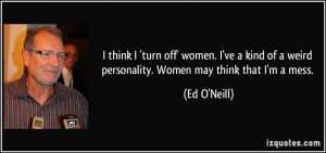 ... of a weird personality. Women may think that I'm a mess. - Ed O'Neill