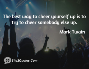 The best way to cheer yourself up is to try to cheer somebody else up.