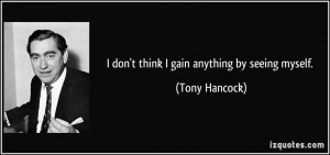 don't think I gain anything by seeing myself. - Tony Hancock