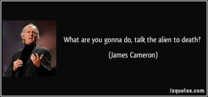 What are you gonna do, talk the alien to death? - James Cameron