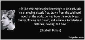 ... our knowledge is historical, flowing, and flow. - Elizabeth Bishop