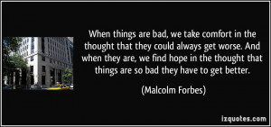 ... that things are so bad they have to get better. - Malcolm Forbes