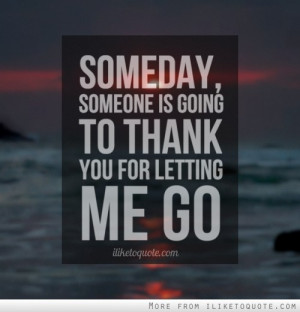 Someday, someone is going to thank you for letting me go.