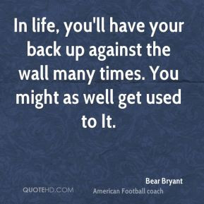 Bear Bryant - In life, you'll have your back up against the wall many ...