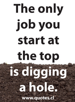 Quote about The only job you start at the top is digging a hole