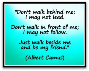 Don't walk behind me; I may not lead. Don't walk in front of me; I ...