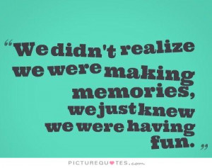 realize we were making memories, we just knew we were having fun ...
