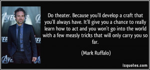 Do theater. Because you'll develop a craft that you'll always have. It ...