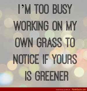 too busy working on my own grass to notice if yours is greener.