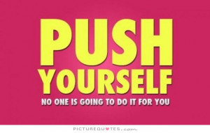 Push yourself. No one is going to do it for you.