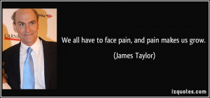 We all have to face pain, and pain makes us grow. - James Taylor