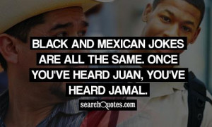 Black and Mexican jokes are all the same. Once you've heard Juan, you ...