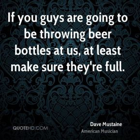 If you guys are going to be throwing beer bottles at us, at least make ...