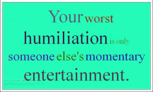 Your worst humiliation is only someone else's momentary entertainment.