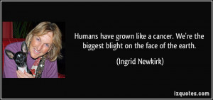 ... . We're the biggest blight on the face of the earth. - Ingrid Newkirk