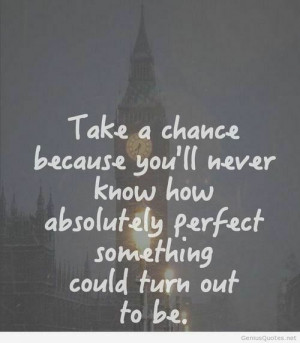 Take a chance because you'll never know how absolutely perfect ...