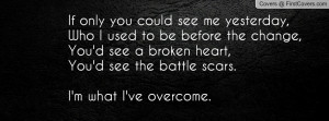... see a broken heart,You'd see the battle scars.I'm what I've overcome