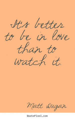 It's better to be in love than to watch it. Matt Dugan greatest life ...