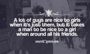 to girls when it's just them, but it takes a man to be nice to a girl ...