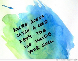 You're gonna catch a cold from the ice inside your soul ...