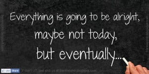 Everything is going to be alright, maybe not today, but eventually.