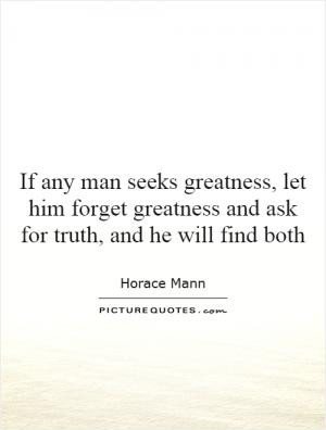If any man seeks greatness, let him forget greatness and ask for truth ...