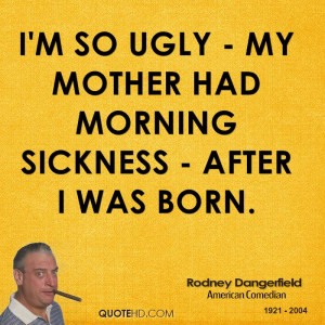 so ugly - My mother had morning sickness - After I was born.